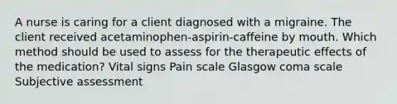 A nurse is caring for a client diagnosed with a migraine. The client received acetaminophen-aspirin-caffeine by mouth. Which method should be used to assess for the therapeutic effects of the medication? Vital signs Pain scale Glasgow coma scale Subjective assessment