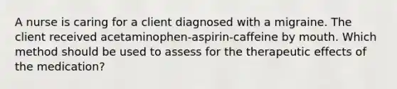 A nurse is caring for a client diagnosed with a migraine. The client received acetaminophen-aspirin-caffeine by mouth. Which method should be used to assess for the therapeutic effects of the medication?