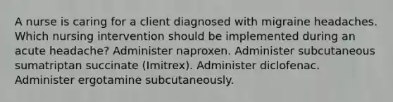 A nurse is caring for a client diagnosed with migraine headaches. Which nursing intervention should be implemented during an acute headache? Administer naproxen. Administer subcutaneous sumatriptan succinate (Imitrex). Administer diclofenac. Administer ergotamine subcutaneously.