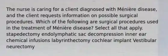 The nurse is caring for a client diagnosed with Ménière disease, and the client requests information on possible surgical procedures. Which of the following are surgical procedures used in the treatment of Ménière disease? Select all that apply. stapedectomy endolymphatic sac decompression inner ear chemical infusions labyrinthectomy cochlear implant Vestibular neurectomy