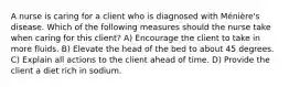 A nurse is caring for a client who is diagnosed with Ménière's disease. Which of the following measures should the nurse take when caring for this client? A) Encourage the client to take in more fluids. B) Elevate the head of the bed to about 45 degrees. C) Explain all actions to the client ahead of time. D) Provide the client a diet rich in sodium.