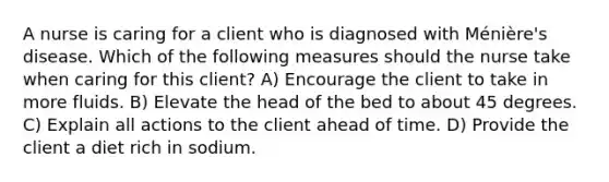 A nurse is caring for a client who is diagnosed with Ménière's disease. Which of the following measures should the nurse take when caring for this client? A) Encourage the client to take in more fluids. B) Elevate the head of the bed to about 45 degrees. C) Explain all actions to the client ahead of time. D) Provide the client a diet rich in sodium.