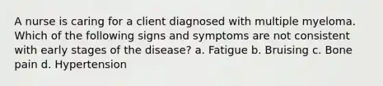 A nurse is caring for a client diagnosed with multiple myeloma. Which of the following signs and symptoms are not consistent with early stages of the disease? a. Fatigue b. Bruising c. Bone pain d. Hypertension