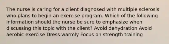 The nurse is caring for a client diagnosed with multiple sclerosis who plans to begin an exercise program. Which of the following information should the nurse be sure to emphasize when discussing this topic with the client? Avoid dehydration Avoid aerobic exercise Dress warmly Focus on strength training