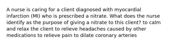 A nurse is caring for a client diagnosed with myocardial infarction (MI) who is prescribed a nitrate. What does the nurse identify as the purpose of giving a nitrate to this client? to calm and relax the client to relieve headaches caused by other medications to relieve pain to dilate coronary arteries