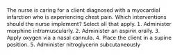 The nurse is caring for a client diagnosed with a myocardial infarction who is experiencing chest pain. Which interventions should the nurse implement? Select all that apply. 1. Administer morphine intramuscularly. 2. Administer an aspirin orally. 3. Apply oxygen via a nasal cannula. 4. Place the client in a supine position. 5. Administer nitroglycerin subcutaneously