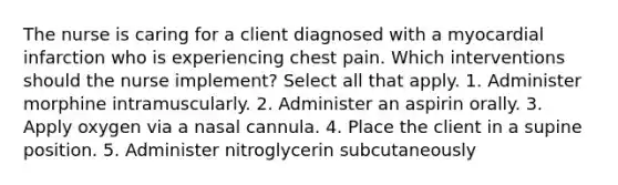 The nurse is caring for a client diagnosed with a myocardial infarction who is experiencing chest pain. Which interventions should the nurse implement? Select all that apply. 1. Administer morphine intramuscularly. 2. Administer an aspirin orally. 3. Apply oxygen via a nasal cannula. 4. Place the client in a supine position. 5. Administer nitroglycerin subcutaneously