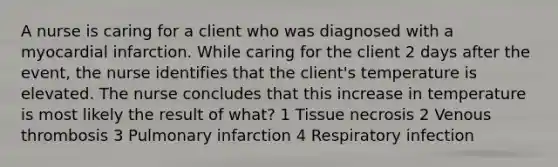 A nurse is caring for a client who was diagnosed with a myocardial infarction. While caring for the client 2 days after the event, the nurse identifies that the client's temperature is elevated. The nurse concludes that this increase in temperature is most likely the result of what? 1 Tissue necrosis 2 Venous thrombosis 3 Pulmonary infarction 4 Respiratory infection