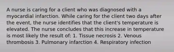 A nurse is caring for a client who was diagnosed with a myocardial infarction. While caring for the client two days after the event, the nurse identifies that the client's temperature is elevated. The nurse concludes that this increase in temperature is most likely the result of: 1. Tissue necrosis 2. Venous thrombosis 3. Pulmonary infarction 4. Respiratory infection