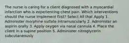 The nurse is caring for a client diagnosed with a myocardial infarction who is experiencing chest pain. Which interventions should the nurse implement first? Select All that Apply 1. Administer morphine sulfate Intramuscularly 2. Administer an aspirin orally 3. Apply oxygen via nasal cannula 4. Place the client in a supine position 5. Administer nitroglycerin subcutaneously