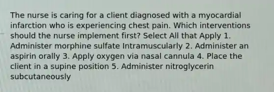 The nurse is caring for a client diagnosed with a myocardial infarction who is experiencing chest pain. Which interventions should the nurse implement first? Select All that Apply 1. Administer morphine sulfate Intramuscularly 2. Administer an aspirin orally 3. Apply oxygen via nasal cannula 4. Place the client in a supine position 5. Administer nitroglycerin subcutaneously