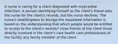 A nurse is caring for a client diagnosed with myocardial infarction. A person identifying himself as the client's friend asks the nurse for the client's records, but the nurse declines. The nurse's unwillingness to divulge the requested information is based on the understanding that which people would be entitled to access to the client's records? close friends of the client those directly involved in the client's care health care professionals of the facility any family member of the client