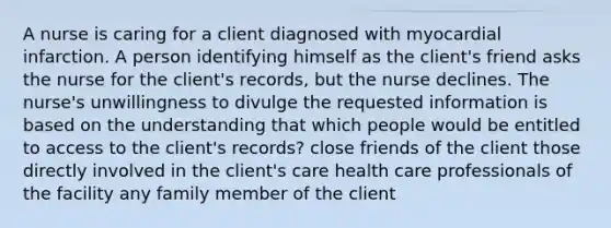 A nurse is caring for a client diagnosed with myocardial infarction. A person identifying himself as the client's friend asks the nurse for the client's records, but the nurse declines. The nurse's unwillingness to divulge the requested information is based on the understanding that which people would be entitled to access to the client's records? close friends of the client those directly involved in the client's care health care professionals of the facility any family member of the client