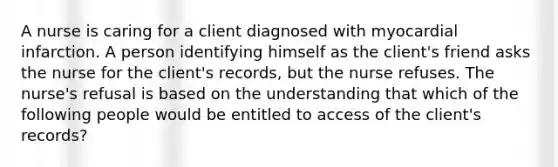 A nurse is caring for a client diagnosed with myocardial infarction. A person identifying himself as the client's friend asks the nurse for the client's records, but the nurse refuses. The nurse's refusal is based on the understanding that which of the following people would be entitled to access of the client's records?