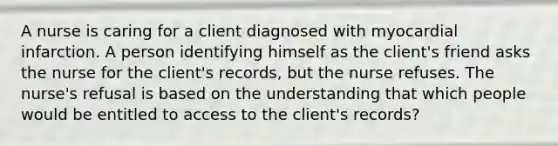 A nurse is caring for a client diagnosed with myocardial infarction. A person identifying himself as the client's friend asks the nurse for the client's records, but the nurse refuses. The nurse's refusal is based on the understanding that which people would be entitled to access to the client's records?