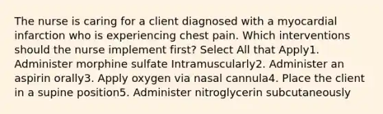 The nurse is caring for a client diagnosed with a myocardial infarction who is experiencing chest pain. Which interventions should the nurse implement first? Select All that Apply1. Administer morphine sulfate Intramuscularly2. Administer an aspirin orally3. Apply oxygen via nasal cannula4. Place the client in a supine position5. Administer nitroglycerin subcutaneously