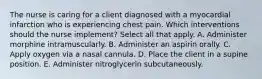 The nurse is caring for a client diagnosed with a myocardial infarction who is experiencing chest pain. Which interventions should the nurse implement? Select all that apply. A. Administer morphine intramuscularly. B. Administer an aspirin orally. C. Apply oxygen via a nasal cannula. D. Place the client in a supine position. E. Administer nitroglycerin subcutaneously.