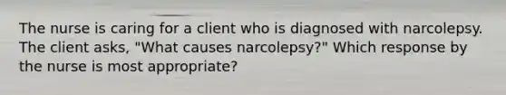 The nurse is caring for a client who is diagnosed with narcolepsy. The client asks, "What causes narcolepsy?" Which response by the nurse is most appropriate?