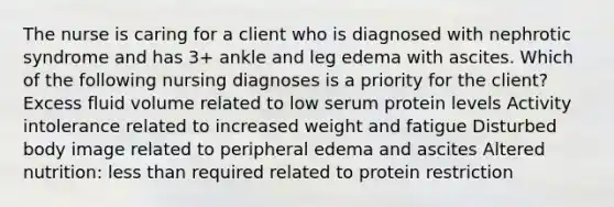 The nurse is caring for a client who is diagnosed with nephrotic syndrome and has 3+ ankle and leg edema with ascites. Which of the following nursing diagnoses is a priority for the client? Excess fluid volume related to low serum protein levels Activity intolerance related to increased weight and fatigue Disturbed body image related to peripheral edema and ascites Altered nutrition: less than required related to protein restriction