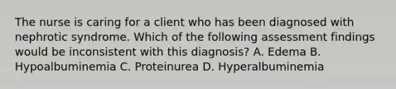 The nurse is caring for a client who has been diagnosed with nephrotic syndrome. Which of the following assessment findings would be inconsistent with this diagnosis? A. Edema B. Hypoalbuminemia C. Proteinurea D. Hyperalbuminemia