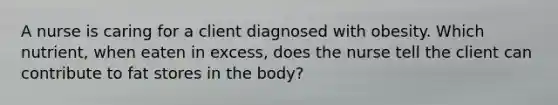 A nurse is caring for a client diagnosed with obesity. Which nutrient, when eaten in excess, does the nurse tell the client can contribute to fat stores in the body?