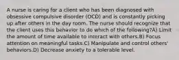 A nurse is caring for a client who has been diagnosed with obsessive compulsive disorder (OCD) and is constantly picking up after others in the day room. The nurse should recognize that the client uses this behavior to do which of the following?A) Limit the amount of time available to interact with others.B) Focus attention on meaningful tasks.C) Manipulate and control others' behaviors.D) Decrease anxiety to a tolerable level.