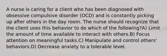 A nurse is caring for a client who has been diagnosed with obsessive compulsive disorder (OCD) and is constantly picking up after others in the day room. The nurse should recognize that the client uses this behavior to do which of the following?A) Limit the amount of time available to interact with others.B) Focus attention on meaningful tasks.C) Manipulate and control others' behaviors.D) Decrease anxiety to a tolerable level.