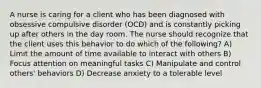 A nurse is caring for a client who has been diagnosed with obsessive compulsive disorder (OCD) and is constantly picking up after others in the day room. The nurse should recognize that the client uses this behavior to do which of the following? A) Limit the amount of time available to interact with others B) Focus attention on meaningful tasks C) Manipulate and control others' behaviors D) Decrease anxiety to a tolerable level