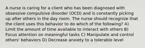 A nurse is caring for a client who has been diagnosed with obsessive compulsive disorder (OCD) and is constantly picking up after others in the day room. The nurse should recognize that the client uses this behavior to do which of the following? A) Limit the amount of time available to interact with others B) Focus attention on meaningful tasks C) Manipulate and control others' behaviors D) Decrease anxiety to a tolerable level