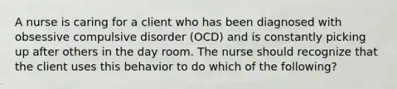 A nurse is caring for a client who has been diagnosed with obsessive compulsive disorder (OCD) and is constantly picking up after others in the day room. The nurse should recognize that the client uses this behavior to do which of the following?