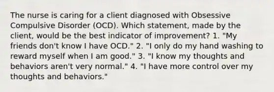 The nurse is caring for a client diagnosed with Obsessive Compulsive Disorder (OCD). Which statement, made by the client, would be the best indicator of improvement? 1. "My friends don't know I have OCD." 2. "I only do my hand washing to reward myself when I am good." 3. "I know my thoughts and behaviors aren't very normal." 4. "I have more control over my thoughts and behaviors."