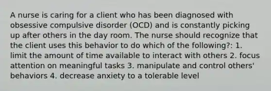 A nurse is caring for a client who has been diagnosed with obsessive compulsive disorder (OCD) and is constantly picking up after others in the day room. The nurse should recognize that the client uses this behavior to do which of the following?: 1. limit the amount of time available to interact with others 2. focus attention on meaningful tasks 3. manipulate and control others' behaviors 4. decrease anxiety to a tolerable level