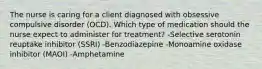 The nurse is caring for a client diagnosed with obsessive compulsive disorder (OCD). Which type of medication should the nurse expect to administer for treatment? -Selective serotonin reuptake inhibitor (SSRI) -Benzodiazepine -Monoamine oxidase inhibitor (MAOI) -Amphetamine