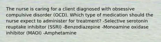 The nurse is caring for a client diagnosed with obsessive compulsive disorder (OCD). Which type of medication should the nurse expect to administer for treatment? -Selective serotonin reuptake inhibitor (SSRI) -Benzodiazepine -Monoamine oxidase inhibitor (MAOI) -Amphetamine