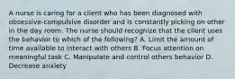 A nurse is caring for a client who has been diagnosed with obsessive-compulsive disorder and is constantly picking on other in the day room. The nurse should recognize that the client uses the behavior to which of the following? A. Limit the amount of time available to interact with others B. Focus attention on meaningful task C. Manipulate and control others behavior D. Decrease anxiety