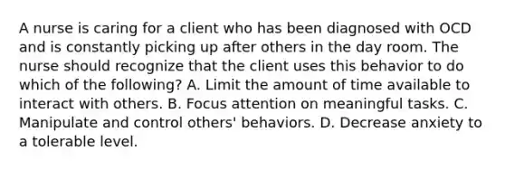 A nurse is caring for a client who has been diagnosed with OCD and is constantly picking up after others in the day room. The nurse should recognize that the client uses this behavior to do which of the following? A. Limit the amount of time available to interact with others. B. Focus attention on meaningful tasks. C. Manipulate and control others' behaviors. D. Decrease anxiety to a tolerable level.