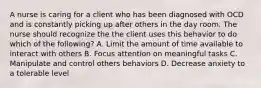 A nurse is caring for a client who has been diagnosed with OCD and is constantly picking up after others in the day room. The nurse should recognize the the client uses this behavior to do which of the following? A. Limit the amount of time available to interact with others B. Focus attention on meaningful tasks C. Manipulate and control others behaviors D. Decrease anxiety to a tolerable level