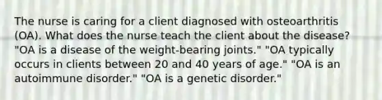 The nurse is caring for a client diagnosed with osteoarthritis (OA). What does the nurse teach the client about the disease? "OA is a disease of the weight-bearing joints." "OA typically occurs in clients between 20 and 40 years of age." "OA is an autoimmune disorder." "OA is a genetic disorder."