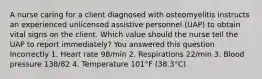 A nurse caring for a client diagnosed with osteomyelitis instructs an experienced unlicensed assistive personnel (UAP) to obtain vital signs on the client. Which value should the nurse tell the UAP to report immediately? You answered this question Incorrectly 1. Heart rate 98/min 2. Respirations 22/min 3. Blood pressure 138/82 4. Temperature 101°F (38.3°C)