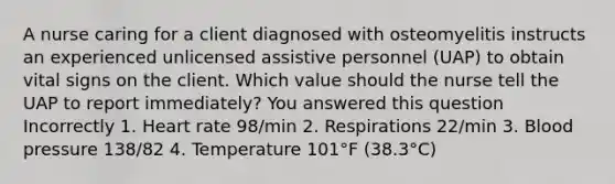 A nurse caring for a client diagnosed with osteomyelitis instructs an experienced unlicensed assistive personnel (UAP) to obtain vital signs on the client. Which value should the nurse tell the UAP to report immediately? You answered this question Incorrectly 1. Heart rate 98/min 2. Respirations 22/min 3. Blood pressure 138/82 4. Temperature 101°F (38.3°C)