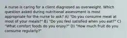 A nurse is caring for a client diagnosed as overweight. Which question asked during nutritional assessment is most appropriate for the nurse to ask? A) "Do you consume meat at most of your meals?" B) "Do you feel satisfied when you eat?" C) "What comfort foods do you enjoy?" D) "How much fruit do you consume regularly?"