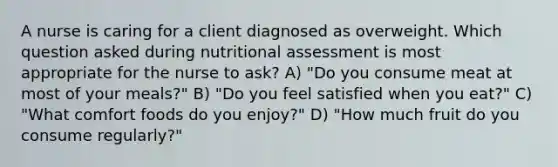 A nurse is caring for a client diagnosed as overweight. Which question asked during nutritional assessment is most appropriate for the nurse to ask? A) "Do you consume meat at most of your meals?" B) "Do you feel satisfied when you eat?" C) "What comfort foods do you enjoy?" D) "How much fruit do you consume regularly?"