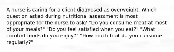 A nurse is caring for a client diagnosed as overweight. Which question asked during nutritional assessment is most appropriate for the nurse to ask? "Do you consume meat at most of your meals?" "Do you feel satisfied when you eat?" "What comfort foods do you enjoy?" "How much fruit do you consume regularly?"