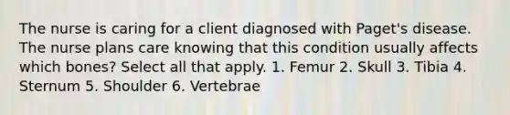 The nurse is caring for a client diagnosed with Paget's disease. The nurse plans care knowing that this condition usually affects which bones? Select all that apply. 1. Femur 2. Skull 3. Tibia 4. Sternum 5. Shoulder 6. Vertebrae