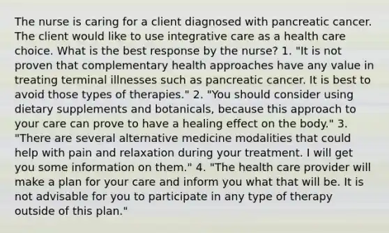 The nurse is caring for a client diagnosed with pancreatic cancer. The client would like to use integrative care as a health care choice. What is the best response by the nurse? 1. "It is not proven that complementary health approaches have any value in treating terminal illnesses such as pancreatic cancer. It is best to avoid those types of therapies." 2. "You should consider using dietary supplements and botanicals, because this approach to your care can prove to have a healing effect on the body." 3. "There are several alternative medicine modalities that could help with pain and relaxation during your treatment. I will get you some information on them." 4. "The health care provider will make a plan for your care and inform you what that will be. It is not advisable for you to participate in any type of therapy outside of this plan."