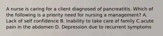 A nurse is caring for a client diagnosed of pancreatitis. Which of the following is a priority need for nursing a management? A. Lack of self confidence B. Inability to take care of family C.acute pain in the abdomen D. Depression due to recurrent symptoms