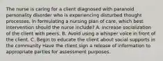 The nurse is caring for a client diagnosed with paranoid personality disorder who is experiencing disturbed thought processes. In formulating a nursing plan of care, which best intervention should the nurse include? A. Increase socialization of the client with peers. B. Avoid using a whisper voice in front of the client. C. Begin to educate the client about social supports in the community Have the client sign a release of information to appropriate parties for assessment purposes.