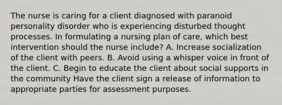 The nurse is caring for a client diagnosed with paranoid personality disorder who is experiencing disturbed thought processes. In formulating a nursing plan of care, which best intervention should the nurse include? A. Increase socialization of the client with peers. B. Avoid using a whisper voice in front of the client. C. Begin to educate the client about social supports in the community Have the client sign a release of information to appropriate parties for assessment purposes.