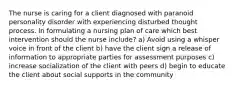 The nurse is caring for a client diagnosed with paranoid personality disorder with experiencing disturbed thought process. In formulating a nursing plan of care which best intervention should the nurse include? a) Avoid using a whisper voice in front of the client b) have the client sign a release of information to appropriate parties for assessment purposes c) increase socialization of the client with peers d) begin to educate the client about social supports in the community