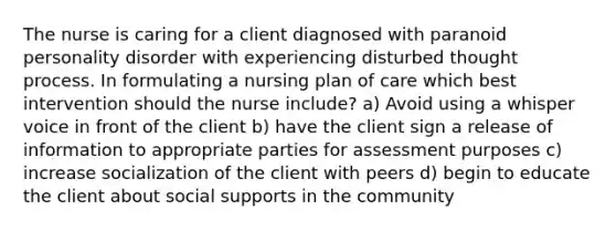 The nurse is caring for a client diagnosed with paranoid personality disorder with experiencing disturbed thought process. In formulating a nursing plan of care which best intervention should the nurse include? a) Avoid using a whisper voice in front of the client b) have the client sign a release of information to appropriate parties for assessment purposes c) increase socialization of the client with peers d) begin to educate the client about social supports in the community